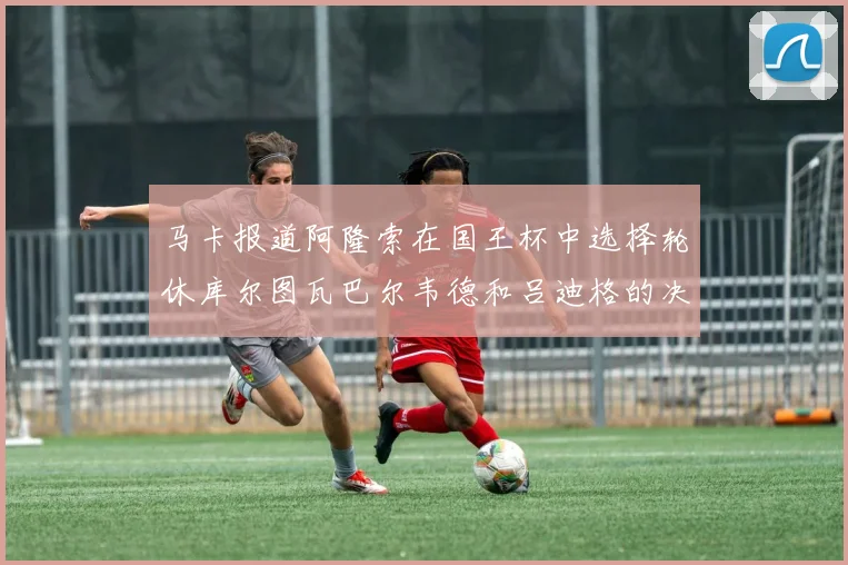 马卡报道阿隆索在国王杯中选择轮休库尔图瓦巴尔韦德和吕迪格的决定