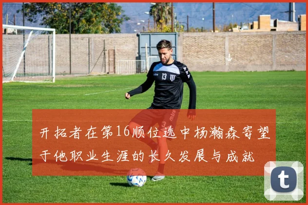 开拓者在第16顺位选中杨瀚森寄望于他职业生涯的长久发展与成就