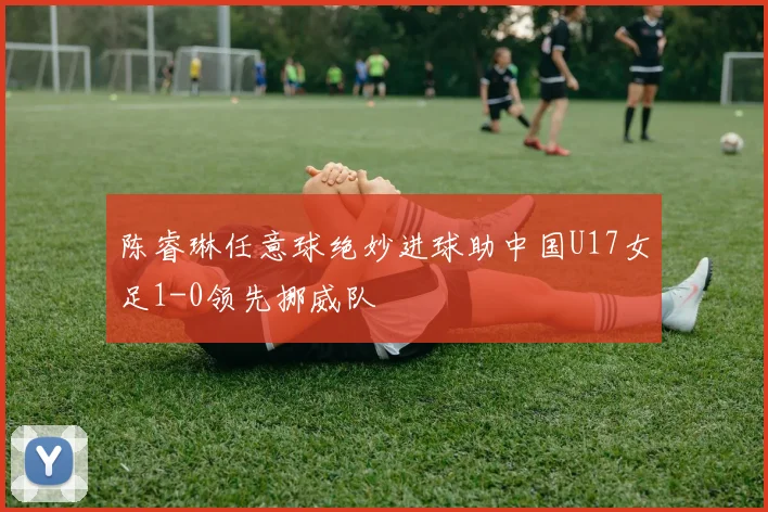 陈睿琳任意球绝妙进球助中国U17女足1-0领先挪威队