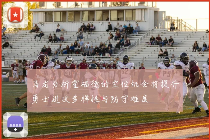 马龙分析霍福德的空位机会将提升勇士进攻多样性与防守难度