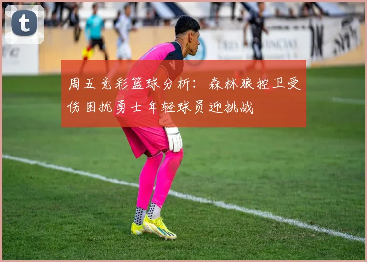 周五竞彩篮球分析：森林狼控卫受伤困扰勇士年轻球员迎挑战