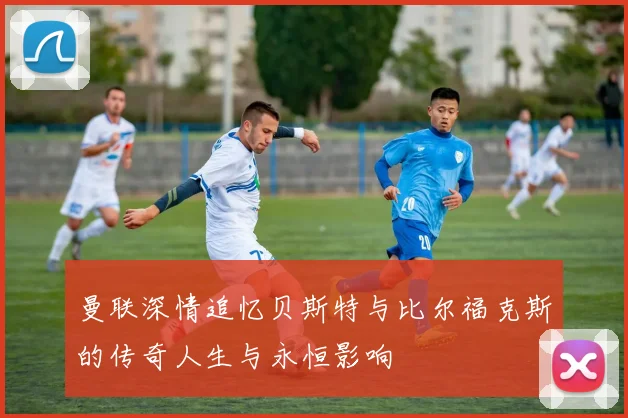 曼联深情追忆贝斯特与比尔福克斯的传奇人生与永恒影响