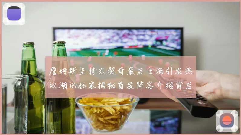 詹姆斯坚持东契奇最后出场引发热议湖记独家揭秘首发阵容介绍背后的故事