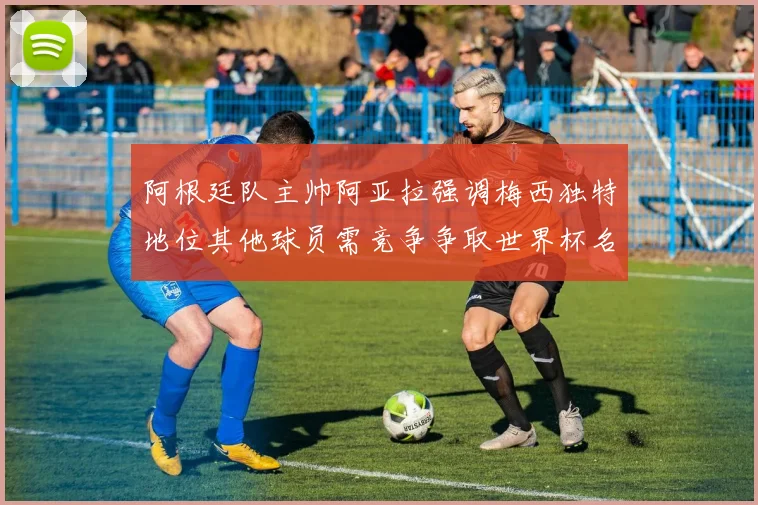 阿根廷队主帅阿亚拉强调梅西独特地位其他球员需竞争争取世界杯名额