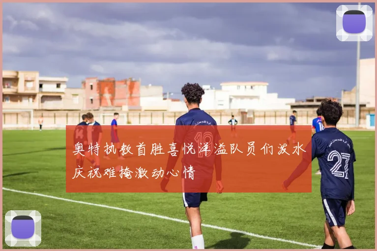 奥特执教首胜喜悦洋溢队员们泼水庆祝难掩激动心情