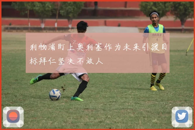 利物浦盯上奥利塞作为未来引援目标拜仁坚决不放人