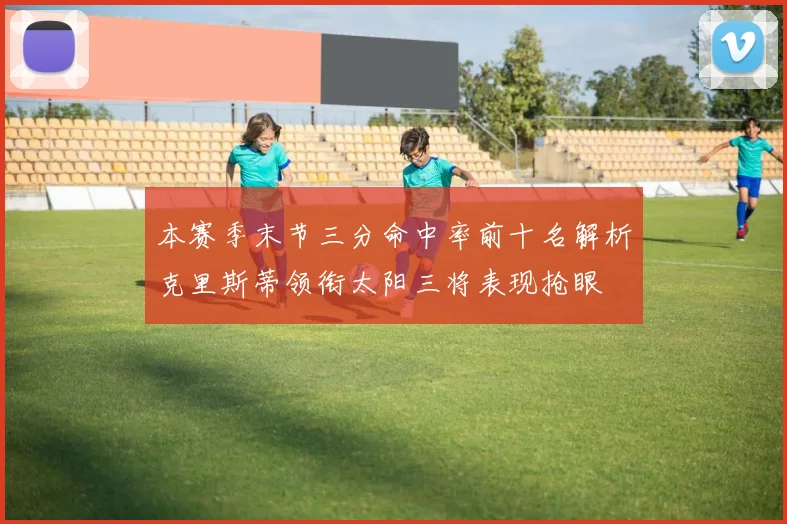 本赛季末节三分命中率前十名解析克里斯蒂领衔太阳三将表现抢眼