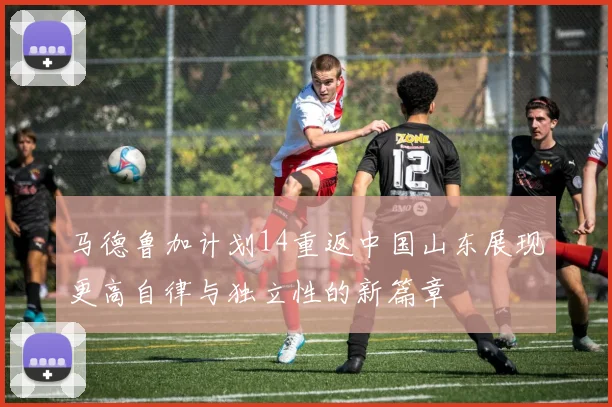 马德鲁加计划14重返中国山东展现更高自律与独立性的新篇章