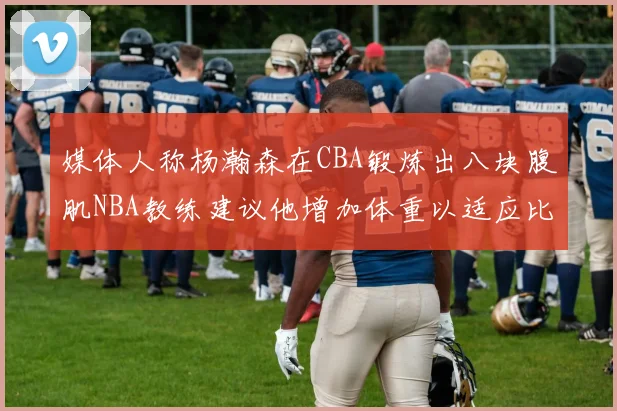 媒体人称杨瀚森在CBA锻炼出八块腹肌NBA教练建议他增加体重以适应比赛