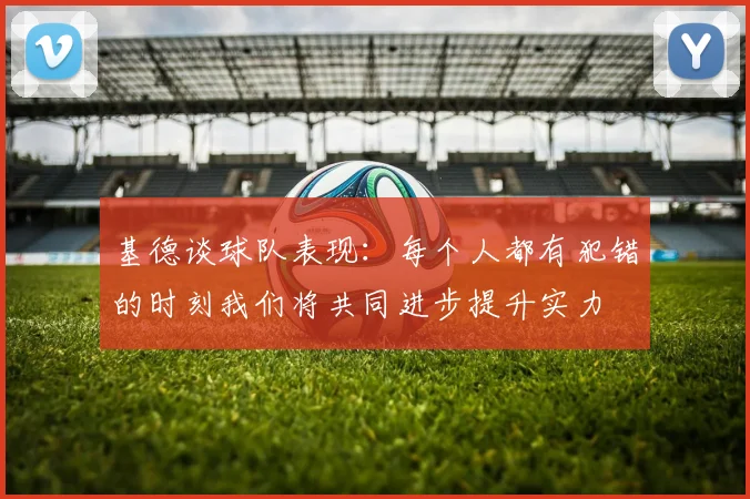 基德谈球队表现：每个人都有犯错的时刻我们将共同进步提升实力