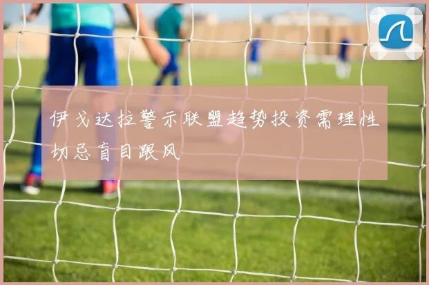 伊戈达拉警示联盟趋势投资需理性切忌盲目跟风
