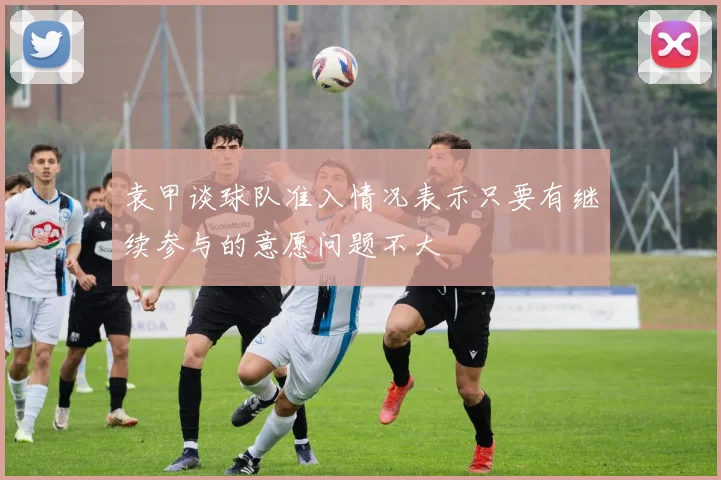 袁甲谈球队准入情况表示只要有继续参与的意愿问题不大