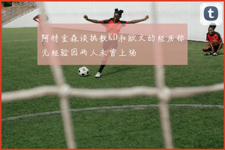 阿特金森谈执教KD和欧文的经历称无经验因两人未曾上场
