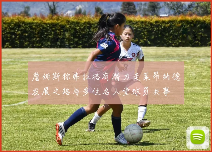 詹姆斯称弗拉格有潜力走莱昂纳德发展之路与多位名人堂球员共事