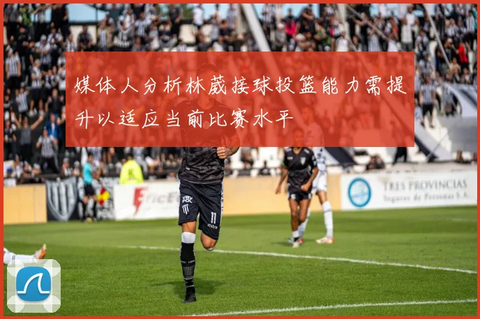 媒体人分析林葳接球投篮能力需提升以适应当前比赛水平