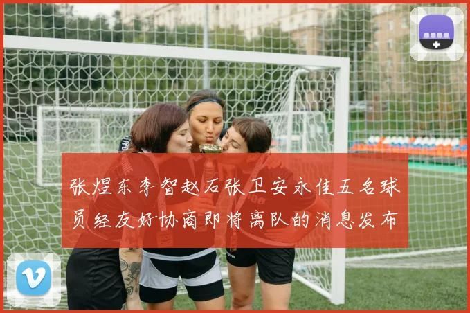 张煜东李智赵石张卫安永佳五名球员经友好协商即将离队的消息发布
