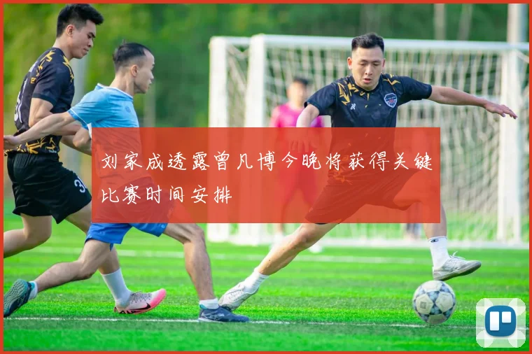 刘家成透露曾凡博今晚将获得关键比赛时间安排