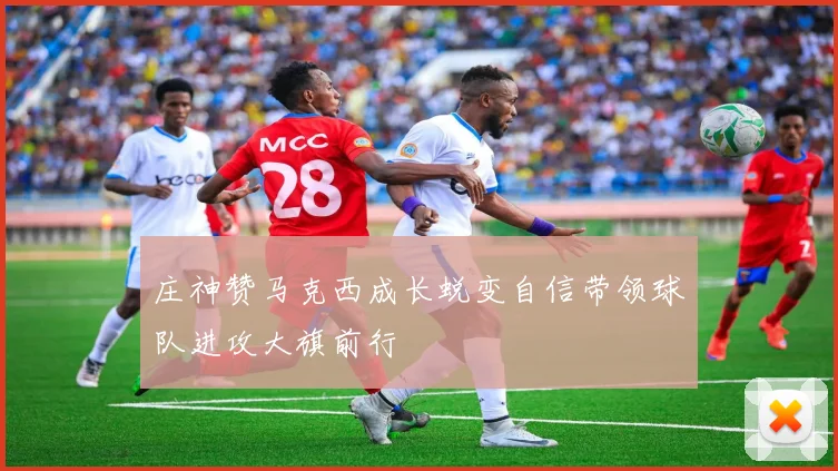 庄神赞马克西成长蜕变自信带领球队进攻大旗前行