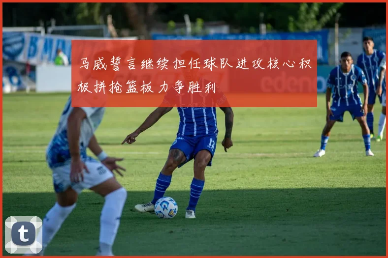 马威誓言继续担任球队进攻核心积极拼抢篮板力争胜利