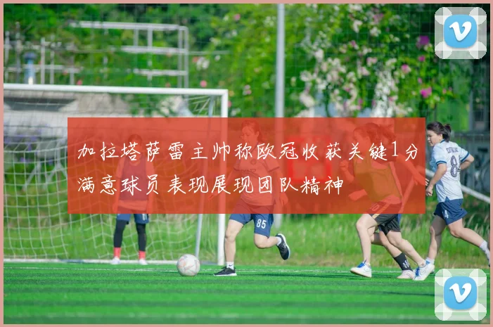 加拉塔萨雷主帅称欧冠收获关键1分满意球员表现展现团队精神