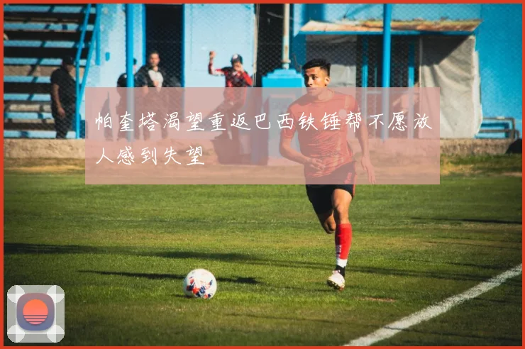帕奎塔渴望重返巴西铁锤帮不愿放人感到失望