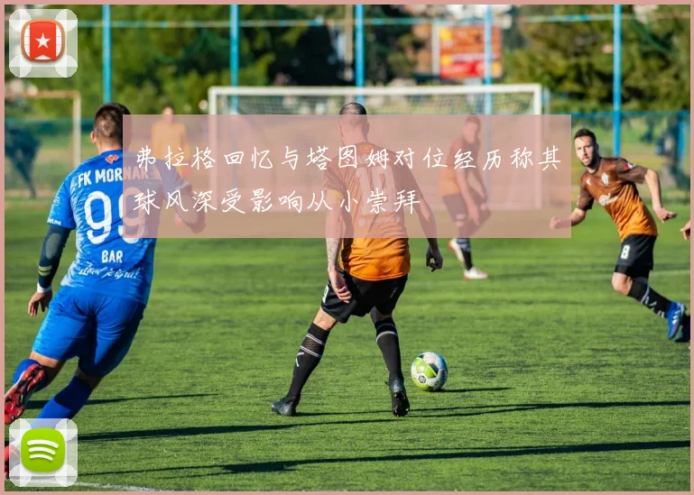弗拉格回忆与塔图姆对位经历称其球风深受影响从小崇拜
