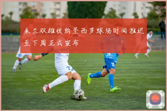 米兰双雄收购圣西罗球场时间推迟至下周正式宣布
