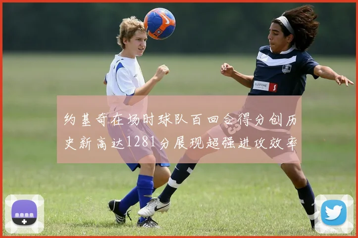 约基奇在场时球队百回合得分创历史新高达1281分展现超强进攻效率