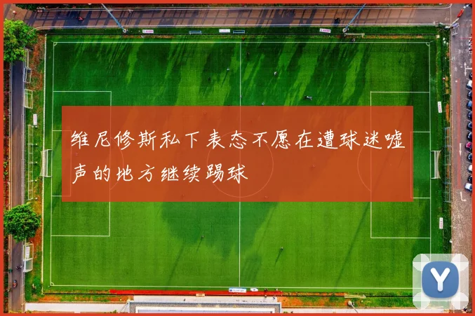 维尼修斯私下表态不愿在遭球迷嘘声的地方继续踢球