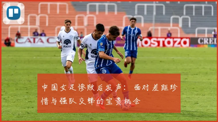 中国女足惨败后发声：面对差距珍惜与强队交锋的宝贵机会