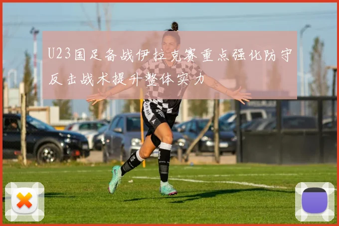 U23国足备战伊拉克赛重点强化防守反击战术提升整体实力