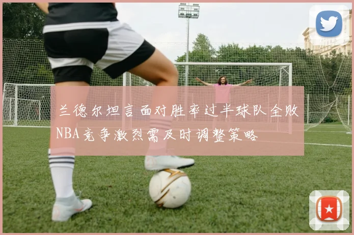 兰德尔坦言面对胜率过半球队全败NBA竞争激烈需及时调整策略