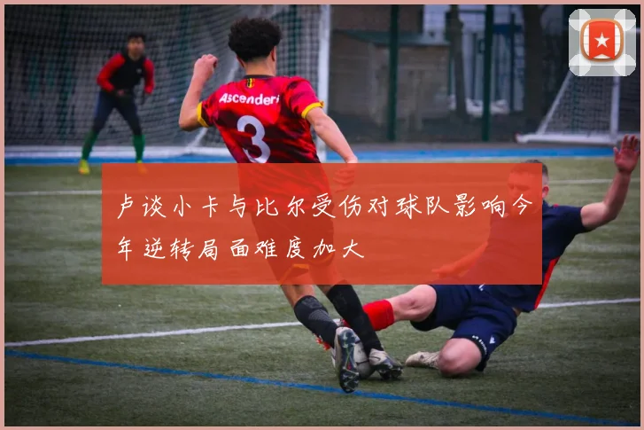 卢谈小卡与比尔受伤对球队影响今年逆转局面难度加大