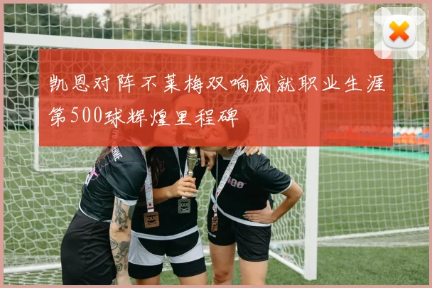 凯恩对阵不莱梅双响成就职业生涯第500球辉煌里程碑