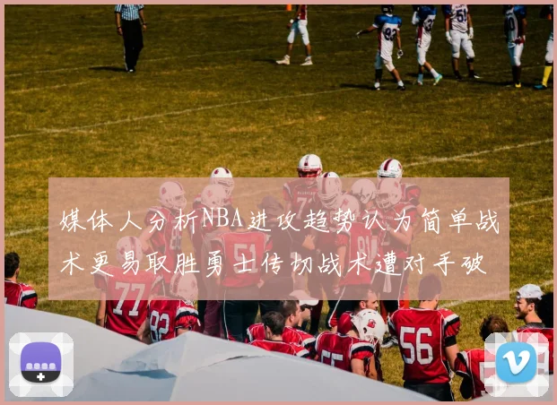 媒体人分析NBA进攻趋势认为简单战术更易取胜勇士传切战术遭对手破解