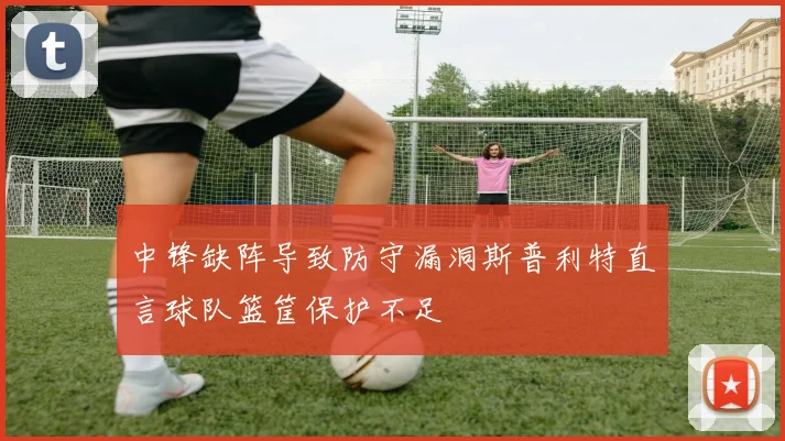中锋缺阵导致防守漏洞斯普利特直言球队篮筐保护不足