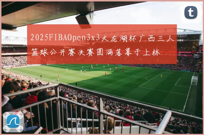 2025FIBAOpen3x3大龙湖杯广西三人篮球公开赛决赛圆满落幕于上林
