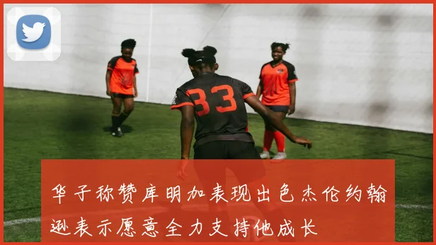 华子称赞库明加表现出色杰伦约翰逊表示愿意全力支持他成长