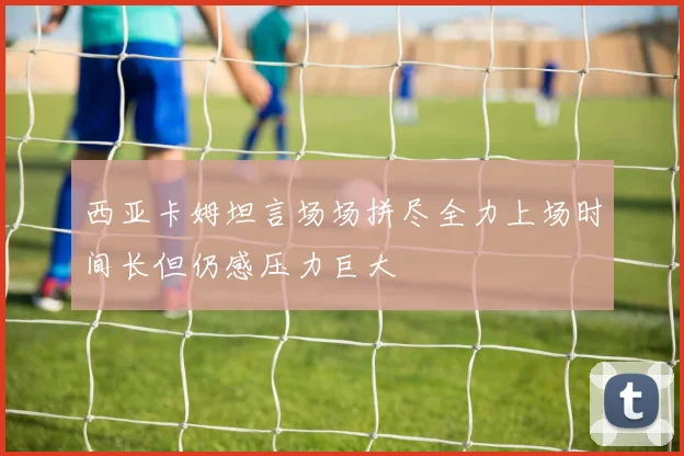 西亚卡姆坦言场场拼尽全力上场时间长但仍感压力巨大