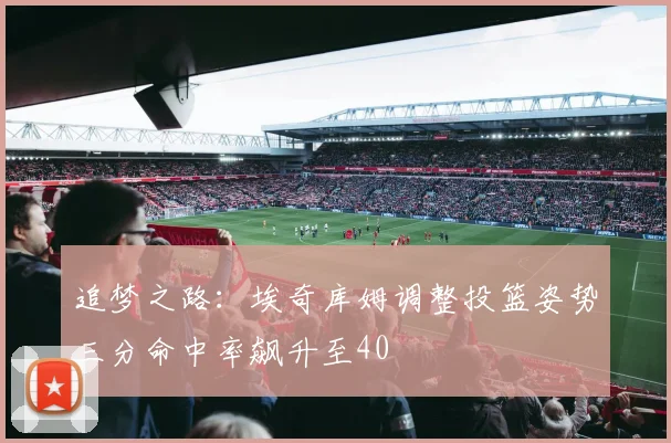 追梦之路：埃奇库姆调整投篮姿势三分命中率飙升至40