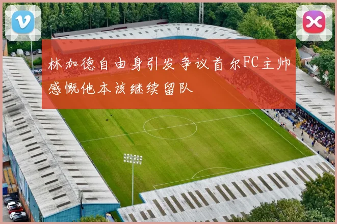 林加德自由身引发争议首尔FC主帅感慨他本该继续留队