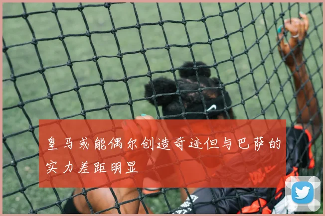 皇马或能偶尔创造奇迹但与巴萨的实力差距明显