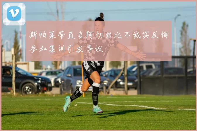 斯帕莱蒂直言阿切尔比不诚实反悔参加集训引发争议