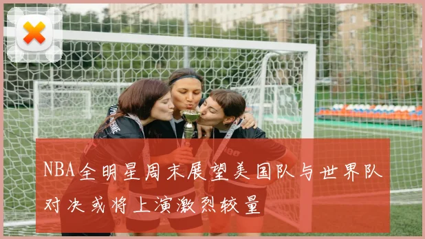 NBA全明星周末展望美国队与世界队对决或将上演激烈较量