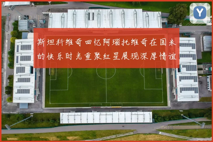 斯坦科维奇回忆阿瑙托维奇在国米的快乐时光重聚红星展现深厚情谊