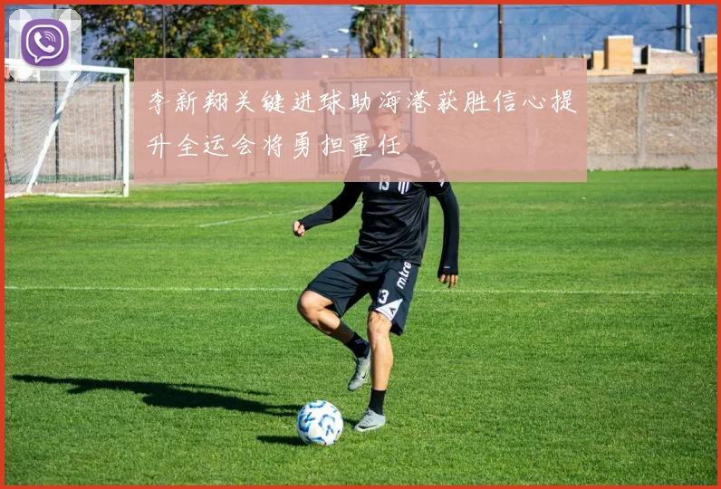 李新翔关键进球助海港获胜信心提升全运会将勇担重任
